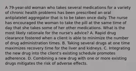 A 79-year-old woman who takes several medications for a variety of chronic health problems has been prescribed an oral antiplatelet aggregator that is to be taken once daily. The nurse has encouraged the woman to take the pill at the same time of day that she takes some of her other medications. What is the most likely rationale for the nurse's advice? A. Rapid drug clearance fostered when a client is able to minimize the number of drug administration times. B. Taking several drugs at one time maximizes recovery time for the liver and kidneys. C. Integrating the new drug into the client's existing schedule promotes adherence. D. Combining a new drug with one or more existing drugs mitigates the risk of adverse effects.