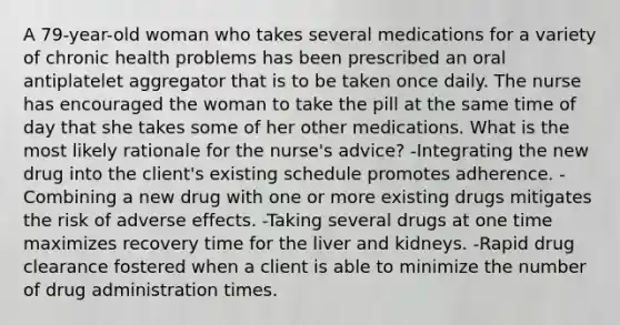 A 79-year-old woman who takes several medications for a variety of chronic health problems has been prescribed an oral antiplatelet aggregator that is to be taken once daily. The nurse has encouraged the woman to take the pill at the same time of day that she takes some of her other medications. What is the most likely rationale for the nurse's advice? -Integrating the new drug into the client's existing schedule promotes adherence. -Combining a new drug with one or more existing drugs mitigates the risk of adverse effects. -Taking several drugs at one time maximizes recovery time for the liver and kidneys. -Rapid drug clearance fostered when a client is able to minimize the number of drug administration times.