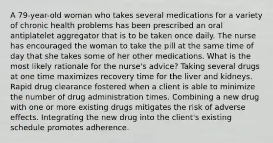 A 79-year-old woman who takes several medications for a variety of chronic health problems has been prescribed an oral antiplatelet aggregator that is to be taken once daily. The nurse has encouraged the woman to take the pill at the same time of day that she takes some of her other medications. What is the most likely rationale for the nurse's advice? Taking several drugs at one time maximizes recovery time for the liver and kidneys. Rapid drug clearance fostered when a client is able to minimize the number of drug administration times. Combining a new drug with one or more existing drugs mitigates the risk of adverse effects. Integrating the new drug into the client's existing schedule promotes adherence.