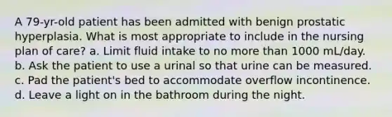 A 79-yr-old patient has been admitted with benign prostatic hyperplasia. What is most appropriate to include in the nursing plan of care? a. Limit fluid intake to no more than 1000 mL/day. b. Ask the patient to use a urinal so that urine can be measured. c. Pad the patient's bed to accommodate overflow incontinence. d. Leave a light on in the bathroom during the night.