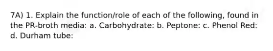 7A) 1. Explain the function/role of each of the following, found in the PR-broth media: a. Carbohydrate: b. Peptone: c. Phenol Red: d. Durham tube: