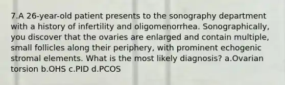 7.A 26-year-old patient presents to the sonography department with a history of infertility and oligomenorrhea. Sonographically, you discover that the ovaries are enlarged and contain multiple, small follicles along their periphery, with prominent echogenic stromal elements. What is the most likely diagnosis? a.Ovarian torsion b.OHS c.PID d.PCOS