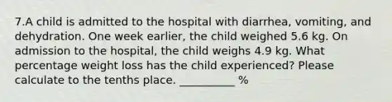 7.A child is admitted to the hospital with diarrhea, vomiting, and dehydration. One week earlier, the child weighed 5.6 kg. On admission to the hospital, the child weighs 4.9 kg. What percentage weight loss has the child experienced? Please calculate to the tenths place. __________ %