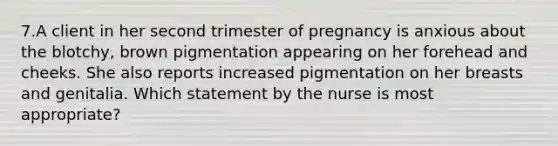 7.A client in her second trimester of pregnancy is anxious about the blotchy, brown pigmentation appearing on her forehead and cheeks. She also reports increased pigmentation on her breasts and genitalia. Which statement by the nurse is most appropriate?