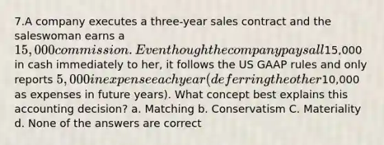 7.A company executes a three-year sales contract and the saleswoman earns a 15,000 commission. Even though the company pays all15,000 in cash immediately to her, it follows the US GAAP rules and only reports 5,000 in expense each year (deferring the other10,000 as expenses in future years). What concept best explains this accounting decision? a. Matching b. Conservatism C. Materiality d. None of the answers are correct