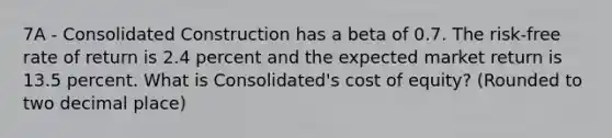 7A - Consolidated Construction has a beta of 0.7. The risk-free rate of return is 2.4 percent and the expected market return is 13.5 percent. What is Consolidated's cost of equity? (Rounded to two decimal place)