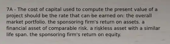 7A - The cost of capital used to compute the present value of a project should be the rate that can be earned on: the overall market portfolio. the sponsoring firm's return on assets. a financial asset of comparable risk. a riskless asset with a similar life span. the sponsoring firm's return on equity.