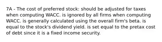 7A - The cost of preferred stock: should be adjusted for taxes when computing WACC. is ignored by all firms when computing WACC. is generally calculated using the overall firm's beta. is equal to the stock's dividend yield. is set equal to the pretax cost of debt since it is a fixed income security.