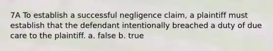 7A To establish a successful negligence claim, a plaintiff must establish that the defendant intentionally breached a duty of due care to the plaintiff. a. false b. true