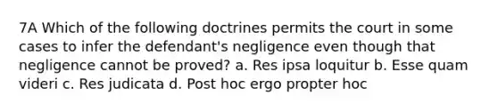 7A Which of the following doctrines permits the court in some cases to infer the defendant's negligence even though that negligence cannot be proved? a. Res ipsa loquitur b. Esse quam videri c. Res judicata d. Post hoc ergo propter hoc