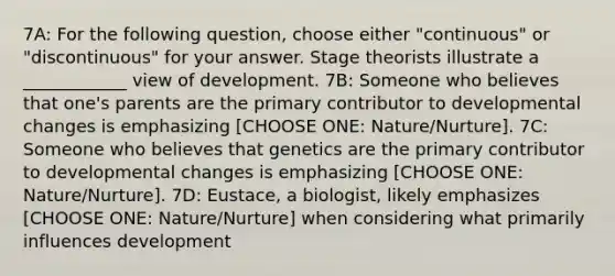 7A: For the following question, choose either "continuous" or "discontinuous" for your answer. Stage theorists illustrate a ____________ view of development. 7B: Someone who believes that one's parents are the primary contributor to developmental changes is emphasizing [CHOOSE ONE: Nature/Nurture]. 7C: Someone who believes that genetics are the primary contributor to developmental changes is emphasizing [CHOOSE ONE: Nature/Nurture]. 7D: Eustace, a biologist, likely emphasizes [CHOOSE ONE: Nature/Nurture] when considering what primarily influences development