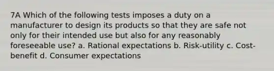 7A Which of the following tests imposes a duty on a manufacturer to design its products so that they are safe not only for their intended use but also for any reasonably foreseeable use? a. Rational expectations b. Risk-utility c. Cost-benefit d. Consumer expectations