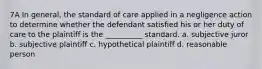 7A In general, the standard of care applied in a negligence action to determine whether the defendant satisfied his or her duty of care to the plaintiff is the __________ standard. a. subjective juror b. subjective plaintiff c. hypothetical plaintiff d. reasonable person