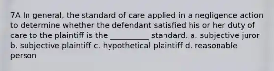 7A In general, the standard of care applied in a negligence action to determine whether the defendant satisfied his or her duty of care to the plaintiff is the __________ standard. a. subjective juror b. subjective plaintiff c. hypothetical plaintiff d. reasonable person