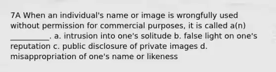 7A When an individual's name or image is wrongfully used without permission for commercial purposes, it is called a(n) __________. a. intrusion into one's solitude b. false light on one's reputation c. public disclosure of private images d. misappropriation of one's name or likeness