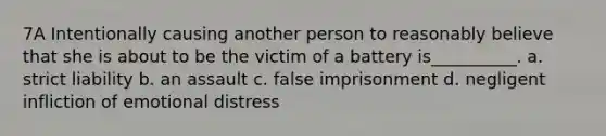 7A Intentionally causing another person to reasonably believe that she is about to be the victim of a battery is__________. a. strict liability b. an assault c. false imprisonment d. negligent infliction of emotional distress