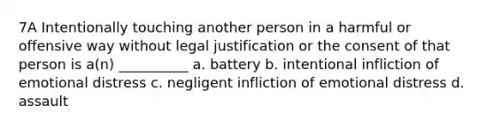 7A Intentionally touching another person in a harmful or offensive way without legal justification or the consent of that person is a(n) __________ a. battery b. intentional infliction of emotional distress c. negligent infliction of emotional distress d. assault