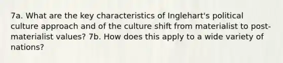 7a. What are the key characteristics of Inglehart's political culture approach and of the culture shift from materialist to post-materialist values? 7b. How does this apply to a wide variety of nations?