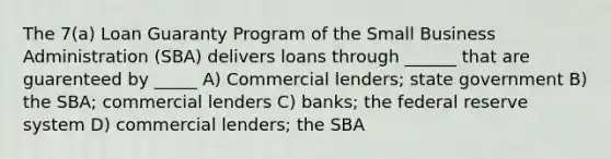 The 7(a) Loan Guaranty Program of the Small Business Administration (SBA) delivers loans through ______ that are guarenteed by _____ A) Commercial lenders; state government B) the SBA; commercial lenders C) banks; the federal reserve system D) commercial lenders; the SBA