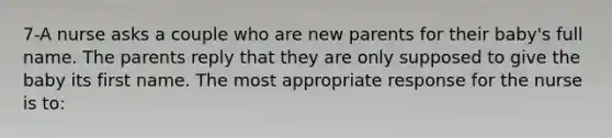 7-A nurse asks a couple who are new parents for their baby's full name. The parents reply that they are only supposed to give the baby its first name. The most appropriate response for the nurse is to: