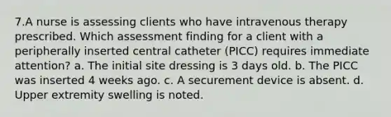 7.A nurse is assessing clients who have intravenous therapy prescribed. Which assessment finding for a client with a peripherally inserted central catheter (PICC) requires immediate attention? a. The initial site dressing is 3 days old. b. The PICC was inserted 4 weeks ago. c. A securement device is absent. d. Upper extremity swelling is noted.