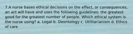 7.A nurse bases ethical decisions on the effect, or consequences, an act will have and uses the following guidelines: the greatest good for the greatest number of people. Which ethical system is the nurse using? a. Legal b. Deontology c. Utilitarianism d. Ethics of care