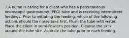 7.A nurse is caring for a client who has a percutaneous endoscopic gastrostomy (PEG) tube and is receiving intermittent feedings. Prior to initiating the feeding, which of the following actions should the nurse take first. Flush the tube with water. Place the client in semi-Fowler's position. Cleanse the skin around the tube site. Aspirate the tube prior to each feeding.