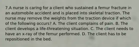 7.A nurse is caring for a client who sustained a femur fracture in an automobile accident and is placed into skeletal traction. The nurse may remove the weights from the traction device if which of the following occurs? A. The client complains of pain. B. The client develops a life-threatening situation. C. The client needs to have an x-ray of the femur performed. D. The client has to be repositioned in the bed.