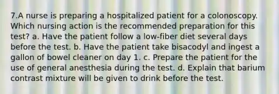 7.A nurse is preparing a hospitalized patient for a colonoscopy. Which nursing action is the recommended preparation for this test? a. Have the patient follow a low-fiber diet several days before the test. b. Have the patient take bisacodyl and ingest a gallon of bowel cleaner on day 1. c. Prepare the patient for the use of general anesthesia during the test. d. Explain that barium contrast mixture will be given to drink before the test.