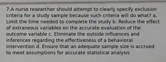 7.A nurse researcher should attempt to clearly specify exclusion criteria for a study sample because such criteria will do what? a. Limit the time needed to complete the study b. Reduce the effect of extraneous variables on the accurate evaluation of the outcome variable c. Eliminate the outside influences and inferences regarding the effectiveness of a behavioral intervention d. Ensure that an adequate sample size is accrued to meet assumptions for accurate statistical analysis