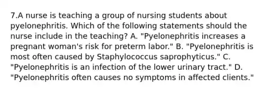 7.A nurse is teaching a group of nursing students about pyelonephritis. Which of the following statements should the nurse include in the teaching? A. "Pyelonephritis increases a pregnant woman's risk for preterm labor." B. "Pyelonephritis is most often caused by Staphylococcus saprophyticus." C. "Pyelonephritis is an infection of the lower urinary tract." D. "Pyelonephritis often causes no symptoms in affected clients."