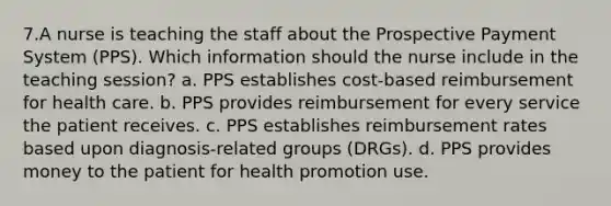 7.A nurse is teaching the staff about the Prospective Payment System (PPS). Which information should the nurse include in the teaching session? a. PPS establishes cost-based reimbursement for health care. b. PPS provides reimbursement for every service the patient receives. c. PPS establishes reimbursement rates based upon diagnosis-related groups (DRGs). d. PPS provides money to the patient for health promotion use.