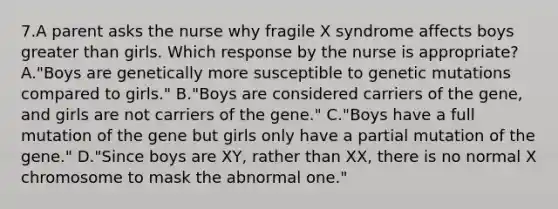 7.A parent asks the nurse why fragile X syndrome affects boys greater than girls. Which response by the nurse is appropriate? A."Boys are genetically more susceptible to genetic mutations compared to girls." B."Boys are considered carriers of the gene, and girls are not carriers of the gene." C."Boys have a full mutation of the gene but girls only have a partial mutation of the gene." D."Since boys are XY, rather than XX, there is no normal X chromosome to mask the abnormal one."