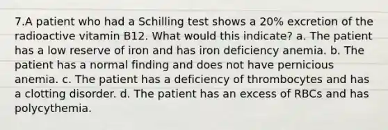 7.A patient who had a Schilling test shows a 20% excretion of the radioactive vitamin B12. What would this indicate? a. The patient has a low reserve of iron and has iron deficiency anemia. b. The patient has a normal finding and does not have pernicious anemia. c. The patient has a deficiency of thrombocytes and has a clotting disorder. d. The patient has an excess of RBCs and has polycythemia.