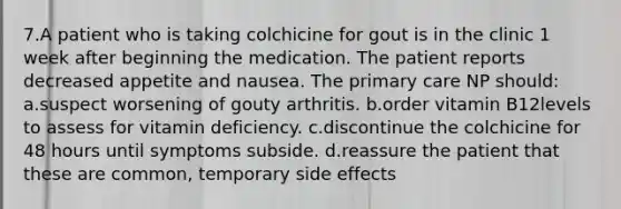 7.A patient who is taking colchicine for gout is in the clinic 1 week after beginning the medication. The patient reports decreased appetite and nausea. The primary care NP should: a.suspect worsening of gouty arthritis. b.order vitamin B12levels to assess for vitamin deficiency. c.discontinue the colchicine for 48 hours until symptoms subside. d.reassure the patient that these are common, temporary side effects