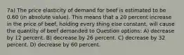 7a) The price elasticity of demand for beef is estimated to be 0.60 (in absolute value). This means that a 20 percent increase in the price of beef, holding every thing else constant, will cause the quantity of beef demanded to Question options: A) decrease by 12 percent. B) decrease by 26 percent. C) decrease by 32 percent. D) decrease by 60 percent.