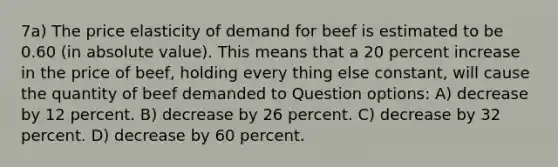 7a) The price elasticity of demand for beef is estimated to be 0.60 (in absolute value). This means that a 20 percent increase in the price of beef, holding every thing else constant, will cause the quantity of beef demanded to Question options: A) decrease by 12 percent. B) decrease by 26 percent. C) decrease by 32 percent. D) decrease by 60 percent.