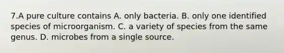 7.A pure culture contains A. only bacteria. B. only one identified species of microorganism. C. a variety of species from the same genus. D. microbes from a single source.