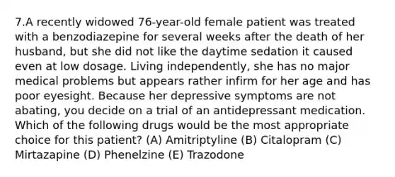 7.A recently widowed 76-year-old female patient was treated with a benzodiazepine for several weeks after the death of her husband, but she did not like the daytime sedation it caused even at low dosage. Living independently, she has no major medical problems but appears rather infirm for her age and has poor eyesight. Because her depressive symptoms are not abating, you decide on a trial of an antidepressant medication. Which of the following drugs would be the most appropriate choice for this patient? (A) Amitriptyline (B) Citalopram (C) Mirtazapine (D) Phenelzine (E) Trazodone