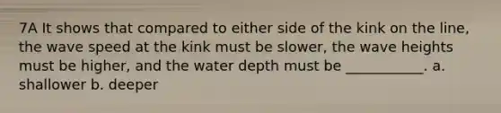 7A It shows that compared to either side of the kink on the line, the wave speed at the kink must be slower, the wave heights must be higher, and the water depth must be ___________. a. shallower b. deeper