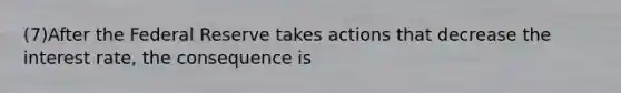 (7)After the Federal Reserve takes actions that decrease the interest rate, the consequence is