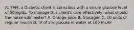 At 7AM, a Diabetic client is conscious with a serum glucose level of 50mg/dL. To manage this client's care effectively, what should the nurse administer? A. Orange juice B. Glucagon C. 10 units of regular insulin D. IV of 5% glucose in water at 100 mL/hr