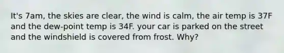 It's 7am, the skies are clear, the wind is calm, the air temp is 37F and the dew-point temp is 34F. your car is parked on the street and the windshield is covered from frost. Why?