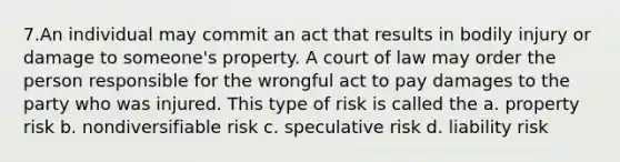 7.An individual may commit an act that results in bodily injury or damage to someone's property. A court of law may order the person responsible for the wrongful act to pay damages to the party who was injured. This type of risk is called the a. property risk b. nondiversifiable risk c. speculative risk d. liability risk