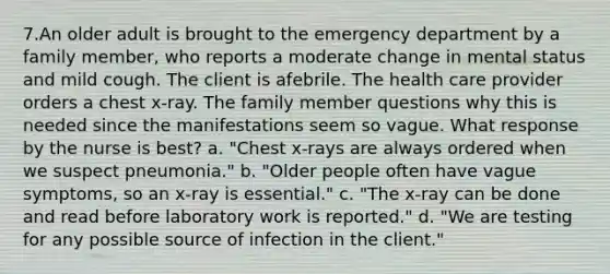 7.An older adult is brought to the emergency department by a family member, who reports a moderate change in mental status and mild cough. The client is afebrile. The health care provider orders a chest x-ray. The family member questions why this is needed since the manifestations seem so vague. What response by the nurse is best? a. "Chest x-rays are always ordered when we suspect pneumonia." b. "Older people often have vague symptoms, so an x-ray is essential." c. "The x-ray can be done and read before laboratory work is reported." d. "We are testing for any possible source of infection in the client."