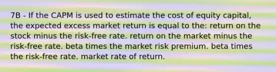 7B - If the CAPM is used to estimate the cost of equity capital, the expected excess market return is equal to the: return on the stock minus the risk-free rate. return on the market minus the risk-free rate. beta times the market risk premium. beta times the risk-free rate. market rate of return.