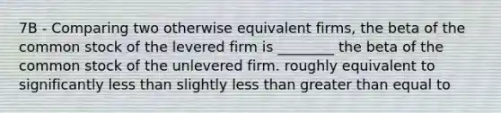 7B - Comparing two otherwise equivalent firms, the beta of the common stock of the levered firm is ________ the beta of the common stock of the unlevered firm. roughly equivalent to significantly less than slightly less than greater than equal to