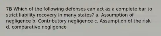 7B Which of the following defenses can act as a complete bar to strict liability recovery in many states? a. Assumption of negligence b. Contributory negligence c. Assumption of the risk d. comparative negligence