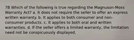 7B Which of the following is true regarding the Magnuson-Moss Warranty Act? a. It does not require the seller to offer an express written warranty. b. It applies to both consumer and non-consumer products. c. It applies to both oral and written warranties. d. If the seller offers a limited warranty, the limitation need not be conspicuously displayed.