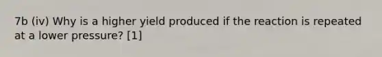 7b (iv) Why is a higher yield produced if the reaction is repeated at a lower pressure? [1]
